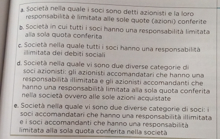 a. Società nella quale i soci sono detti azionisti e la loro
responsabilità è limitata alle sole quote (azioni) conferite
b. Società in cui tutti i soci hanno una responsabilità limitata
alla sola quota conferita
c. Società nella quale tutti i soci hanno una responsabilità
illimitata dei debiti sociali
d. Società nella quale vi sono due diverse categorie di
soci azionisti: gli azionisti accomandatari che hanno una
responsabilità illimitata e gli azionisti accomandanti che
hanno una responsabilità limitata alla sola quota conferita
nella società ovvero alle sole azioni acquistate
e. Società nella quale vi sono due diverse categorie di soci: i
soci accomandatari che hanno una responsabilità illimitata
e i soci accomandanti che hanno una responsabilità
limitata alla sola quota conferita nella società