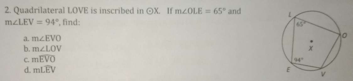 Quadrilateral LOVE is inscribed in odot X. If m∠ OLE=65° and
m∠ LEV=94° , find: 
a. m∠ EVO
b. m∠ LOV
C. mwidehat EVO
d. mLwidehat EV