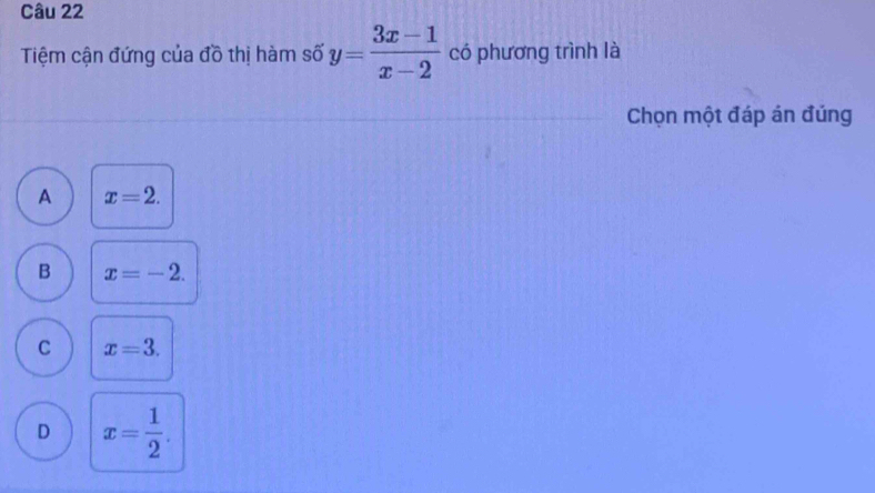 Tiệm cận đứng của đồ thị hàm số y= (3x-1)/x-2  có phương trình là
Chọn một đáp án đúng
A x=2.
B x=-2.
C x=3.
D x= 1/2 .