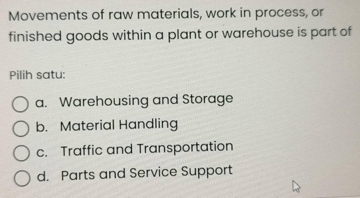 Movements of raw materials, work in process, or
finished goods within a plant or warehouse is part of
Pilih satu:
a. Warehousing and Storage
b. Material Handling
c. Traffic and Transportation
d. Parts and Service Support