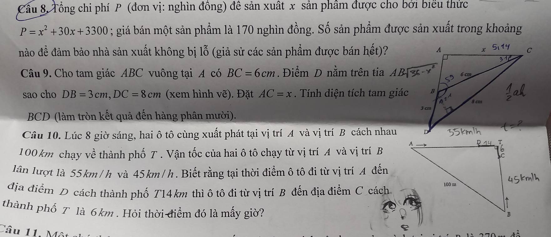 Cầu 8, Tổng chi phí P (đơn vị: nghìn đồng) đề sản xuất x sản phâm được cho bởi biểu thức
P=x^2+30x+3300; giá bán một sản phẩm là 170 nghìn đồng. Số sản phẩm được sản xuất trong khoảng
nào để đảm bảo nhà sản xuất không bị lỗ (giả sử các sản phẩm được bán hết)?
Câu 9. Cho tam giác ABC vuông tại A có BC=6cm. Điểm D nằm trên tia 
sao cho DB=3cm,DC=8cm (xem hình vẽ). Đặt AC=x. Tính diện tích tam giác
BCD (làm tròn kết quả đến hàng phân mười).
Câu 10. Lúc 8 giờ sáng, hai ô tô cùng xuất phát tại vị trí A và vị trí B cách nhau
100 km chạy về thành phố T . Vận tốc của hai ô tô chạy từ vị trí A và vị trí B
lân lượt là 55km/h và 45km/h. Biết rằng tại thời điểm ô tô đi từ vị trí A đến
địa điểm D cách thành phố T14 km thì ô tô đi từ vị trí B đến địa điểm C cách
thành phố T là 6km . Hỏi thời điểm đó là mấy giờ?
Câu 11.  ộ t