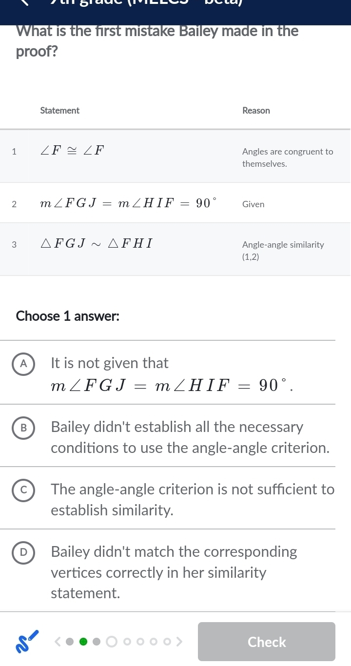 What is the first mistake Bailey made in the
proof?
Choose 1 answer:
It is not given that
m∠ FGJ=m∠ HIF=90°.
B Bailey didn't establish all the necessary
conditions to use the angle-angle criterion.
The angle-angle criterion is not sufficient to
establish similarity.
Bailey didn't match the corresponding
vertices correctly in her similarity
statement.
Check