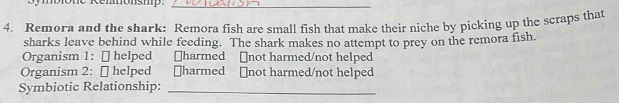 nblotie Relationshp:_ 
4. Remora and the shark: Remora fish are small fish that make their niche by picking up the scraps that 
sharks leave behind while feeding. The shark makes no attempt to prey on the remora fish. 
Organism 1: [ helped ￥harmed ￥not harmed/not helped 
Organism 2: [ helped ￥harmed ⊥not harmed/not helped 
Symbiotic Relationship:_