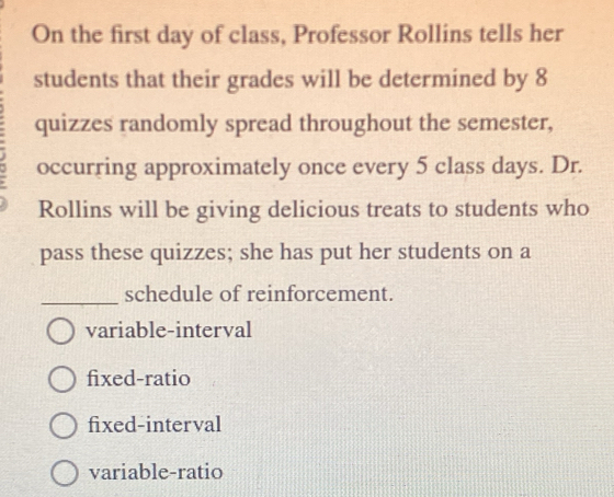 On the first day of class, Professor Rollins tells her
students that their grades will be determined by 8
quizzes randomly spread throughout the semester,
occurring approximately once every 5 class days. Dr.
Rollins will be giving delicious treats to students who
pass these quizzes; she has put her students on a
_
schedule of reinforcement.
variable-interval
fixed-ratio
fixed-interval
variable-ratio