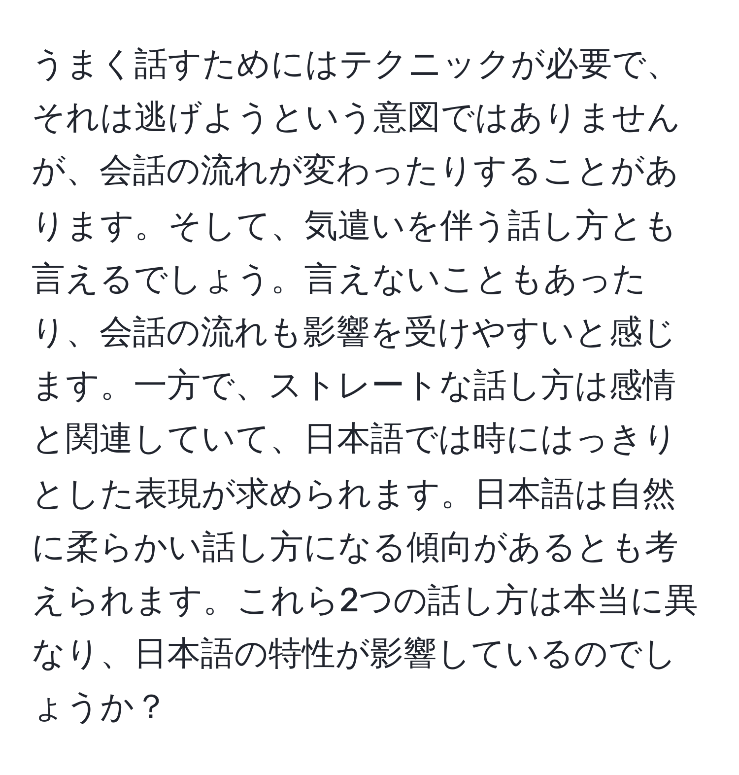 うまく話すためにはテクニックが必要で、それは逃げようという意図ではありませんが、会話の流れが変わったりすることがあります。そして、気遣いを伴う話し方とも言えるでしょう。言えないこともあったり、会話の流れも影響を受けやすいと感じます。一方で、ストレートな話し方は感情と関連していて、日本語では時にはっきりとした表現が求められます。日本語は自然に柔らかい話し方になる傾向があるとも考えられます。これら2つの話し方は本当に異なり、日本語の特性が影響しているのでしょうか？