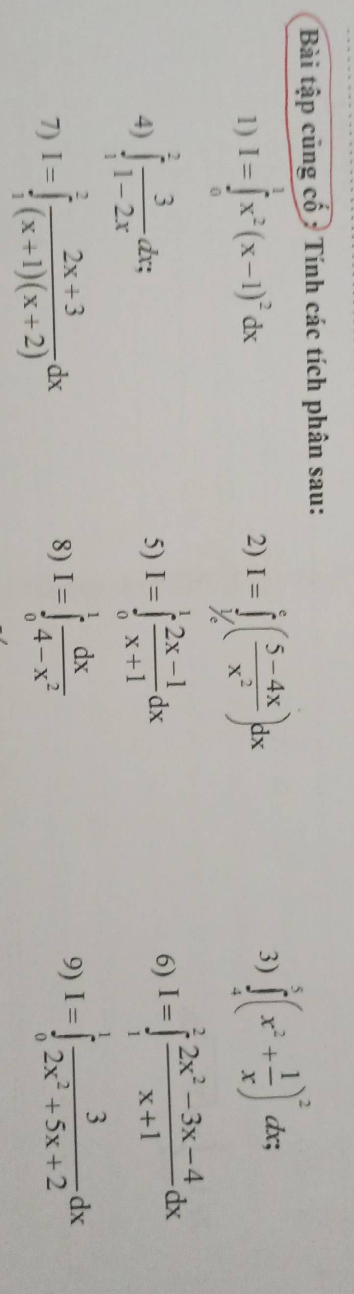 Bài tập cũng cổ : Tính các tích phân sau: 
1) I=∈tlimits _0^(1x^2)(x-1)^2dx I=∈tlimits _(1/e)^c( (5-4x)/x^2 )dx
2) 
3) ∈tlimits _4^(5(x^2)+ 1/x )^2dx; 
4) ∈tlimits _1^(2frac 3)1-2xdx; 
5) I=∈tlimits _0^(1frac 2x-1)x+1dx
6) I=∈tlimits _1^(2frac 2x^2)-3x-4x+1dx
7) I=∈tlimits _1^(2frac 2x+3)(x+1)(x+2)dx
8) I=∈tlimits _0^(1frac dx)4-x^2
9) I=∈tlimits _0^(1frac 3)2x^2+5x+2dx