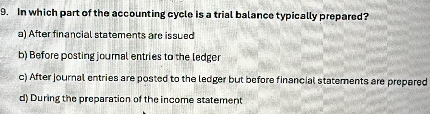 In which part of the accounting cycle is a trial balance typically prepared?
a) After financial statements are issued
b) Before posting journal entries to the ledger
c) After journal entries are posted to the ledger but before financial statements are prepared
d) During the preparation of the income statement