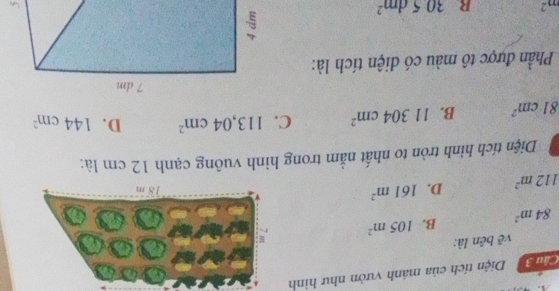 Câm 3 Diện tích của mảnh vườn như hình
vẽ bên là:
84m^2
B. 105m^2
112m^2
D. 161m^2
Diện tích hình tròn to nhất nằm trong hình vuông cạnh 12 cm là:
D.
C. 113,04cm^2 144cm^2
81cm^2
B. 11304cm^2
Phần được tô màu có diện tích là:
m^2
R. 305dm^2