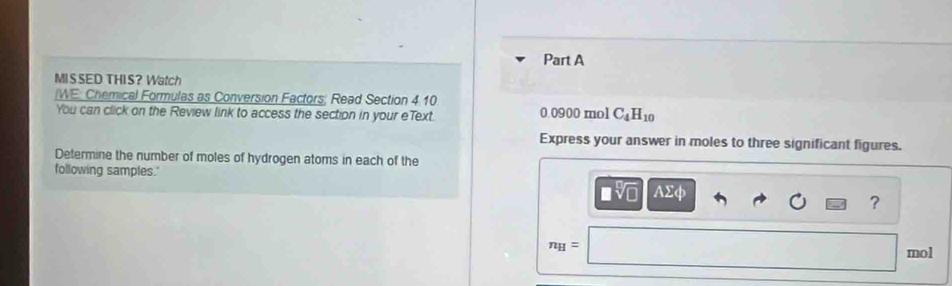 MISSED THIS? Watch 
/WE: Chemical Formulas as Conversion Factors; Read Section 4 10 
You can click on the Review link to access the section in your eText. 0.0900 mol C_4H_10
Express your answer in moles to three significant figures. 
Determine the number of moles of hydrogen atoms in each of the 
following samples." AΣφ
sqrt[□](□ )
?
n_H=
mol