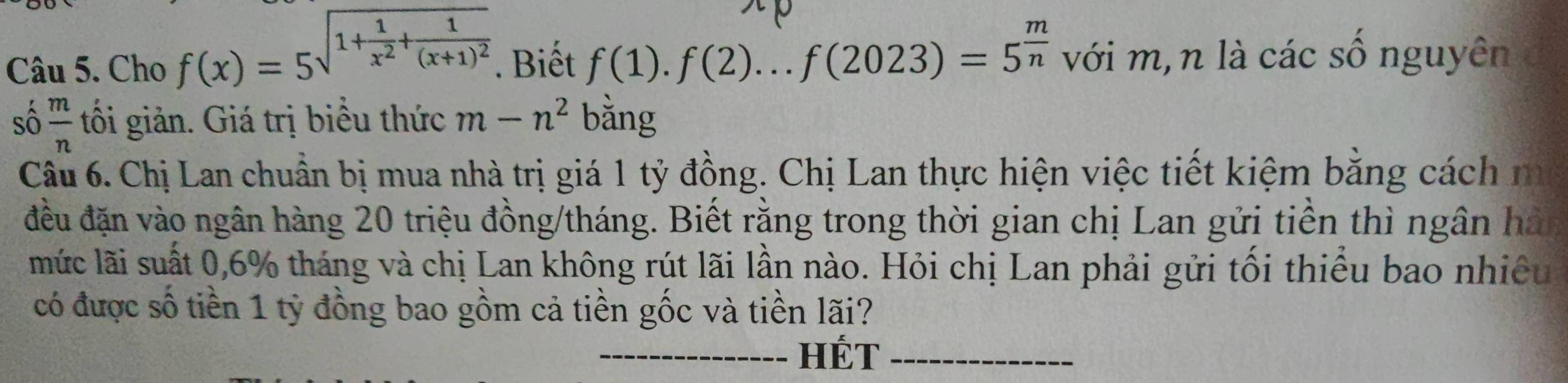 Cho f(x)=5sqrt(1+frac 1)x^2+frac 1(x+1)^2. Biết f(1).f(2)...f(2023)=5^(frac m)n với m,n là các số nguyên 
số  m/n  tối giản. Giá trị biểu thức m-n^2 bǎng 
Câu 6. Chị Lan chuẩn bị mua nhà trị giá 1 tỷ đồng. Chị Lan thực hiện việc tiết kiệm bằng cách m 
đều đặn vào ngân hàng 20 triệu đồng/tháng. Biết rằng trong thời gian chị Lan gửi tiền thì ngân hàn 
mức lãi suất 0, 6% tháng và chị Lan không rút lãi lần nào. Hỏi chị Lan phải gửi tối thiểu bao nhiều 
có được số tiền 1 tỷ đồng bao gồm cả tiền gốc và tiền lãi? 
_HÉT_