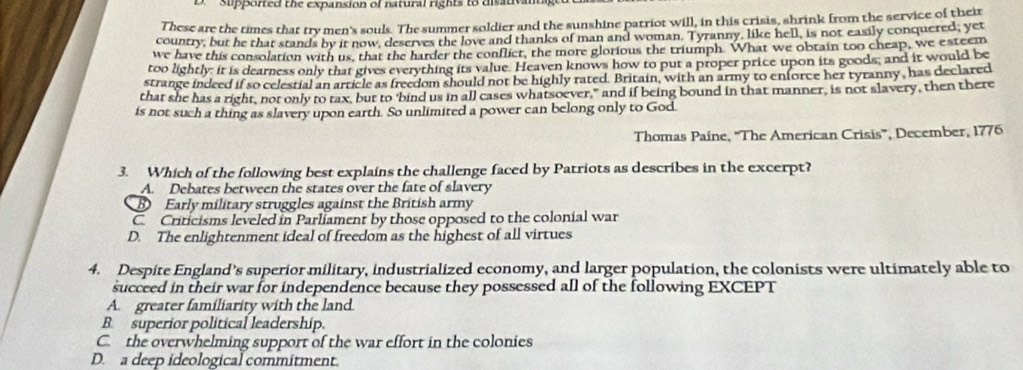 ' Supported the expansion of natural rights to disativam
These are the times that try men's souls. The summer soldier and the sunshine patriot will, in this crisis, shrink from the service of their
country, but he that stands by it now, deserves the love and thanks of man and woman. Tyranny, like hell, is not easily conquered; yet
we have this consolation with us, that the harder the conflict, the more glorious the triumph. What we obtain too cheap, we esteem
too lightly: it is dearness only that gives everything its value. Heaven knows how to put a proper price upon its goods; and it would be
strange indeed if so celestial an article as freedom should not be highly rated. Britain, with an army to enforce her tyranny, has declared
that she has a right, not only to tax, but to 'bind us in all cases whatsoever," and if being bound in that manner, is not slavery, then there
is not such a thing as slavery upon earth. So unlimited a power can belong only to God
Thomas Paine, “The American Crisis”, December, 1776
3. Which of the following best explains the challenge faced by Patriots as describes in the excerpt?
A. Debates between the states over the fate of slavery
D Early military struggles against the British army
C Criticisms leveled in Parliament by those opposed to the colonial war
D. The enlightenment ideal of freedom as the highest of all virtues
4. Despite England’s superior military, industrialized economy, and larger population, the colonists were ultimately able to
succeed in their war for independence because they possessed all of the following EXCEPT
A. greater familiarity with the land
B. superior political leadership.
C. the overwhelming support of the war effort in the colonies
D. a deep ideological commitment.