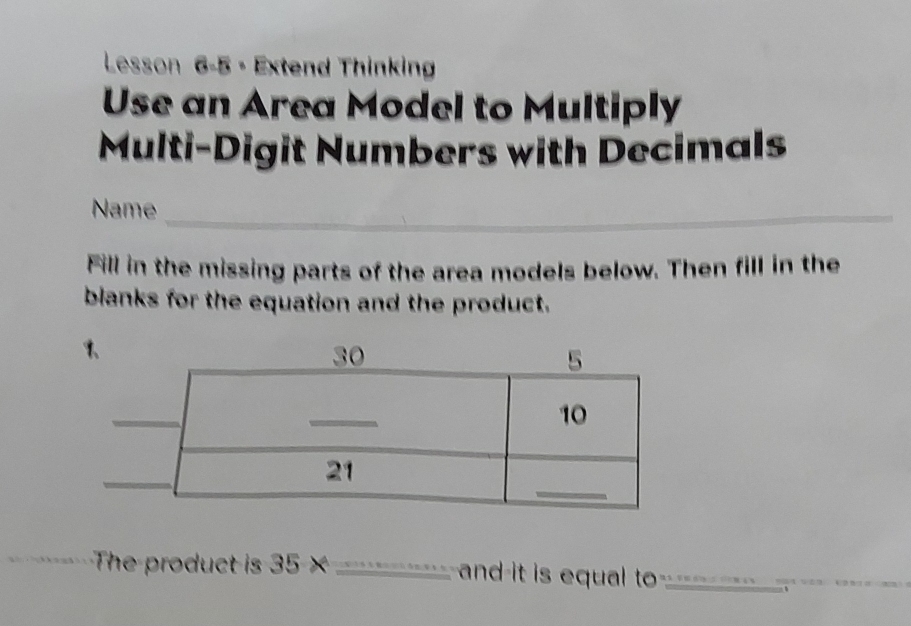 Lesson 6-5 - Extend Thinking 
Use an Area Model to Multiply 
Multi-Digit Numbers with Decimals 
Name_ 
Fill in the missing parts of the area models below. Then fill in the 
blanks for the equation and the product. 
The product is 35* _ and-it is equal to 11