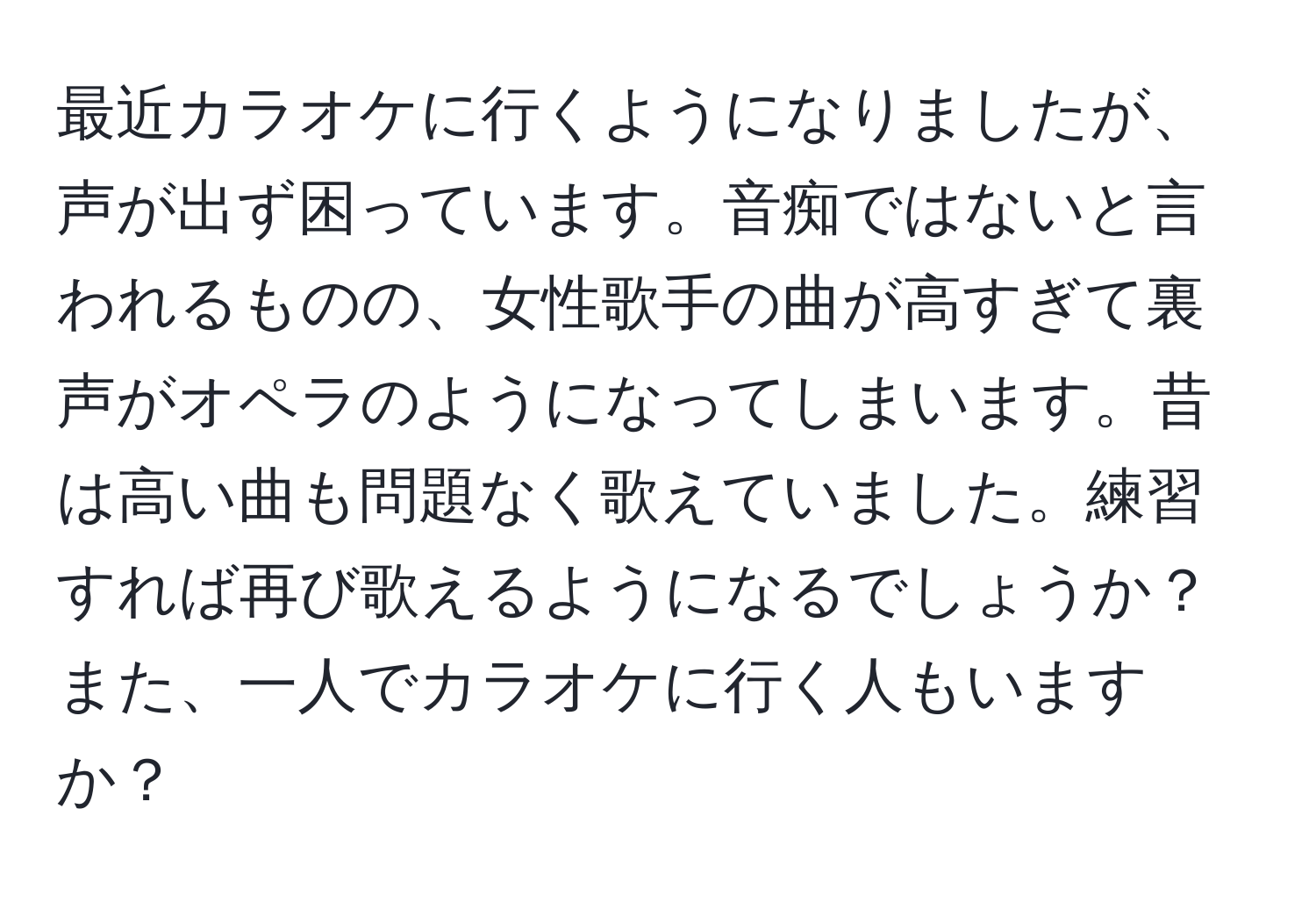 最近カラオケに行くようになりましたが、声が出ず困っています。音痴ではないと言われるものの、女性歌手の曲が高すぎて裏声がオペラのようになってしまいます。昔は高い曲も問題なく歌えていました。練習すれば再び歌えるようになるでしょうか？また、一人でカラオケに行く人もいますか？