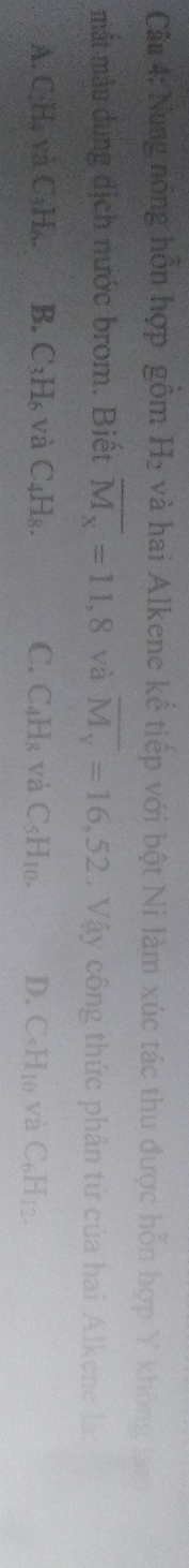 Nung nóng hồn hợp gồm H_2 và hai Alkene kế tiếp với bột Ni làm xúc tác thu được hỗn hợp Y không lái
mắt màu dung dịch nước brom. Biết overline M_x=11,8 và overline M_y=16,52. Vậy công thức phân tử của hai Alkene là
A CH_4· y C_3H_6. B. C_3H_6 và C_4H_8. C. C_4H_8 và C_5H_10. D. CsH10 và C_6H_12.