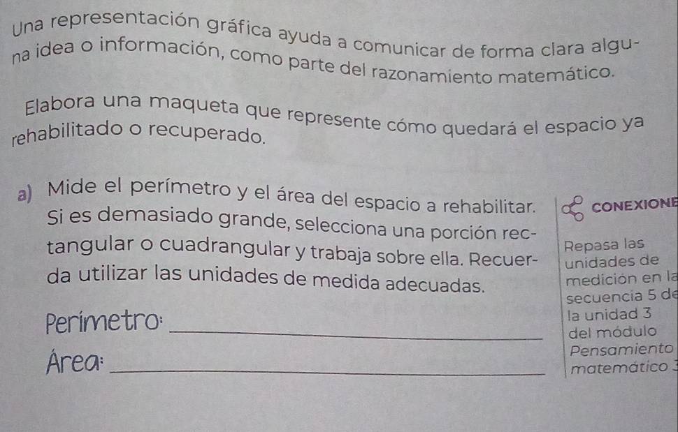 Una representación gráfica ayuda a comunicar de forma clara algu- 
na idea o información, como parte del razonamiento matemático. 
Elabora una maqueta que represente cómo quedará el espacio ya 
rehabilitado o recuperado. 
a) Mide el perímetro y el área del espacio a rehabilitar. CONEXIONE 
Si es demasiado grande, selecciona una porción rec- 
Repasa las 
tangular o cuadrangular y trabaja sobre ella. Recuer- unidades de 
da utilizar las unidades de medida adecuadas. 
medición en la 
secuencia 5 de 
Perímetro:_ 
la unidad 3 
del módulo 
Área:_ 
Pensamiento 
matemático