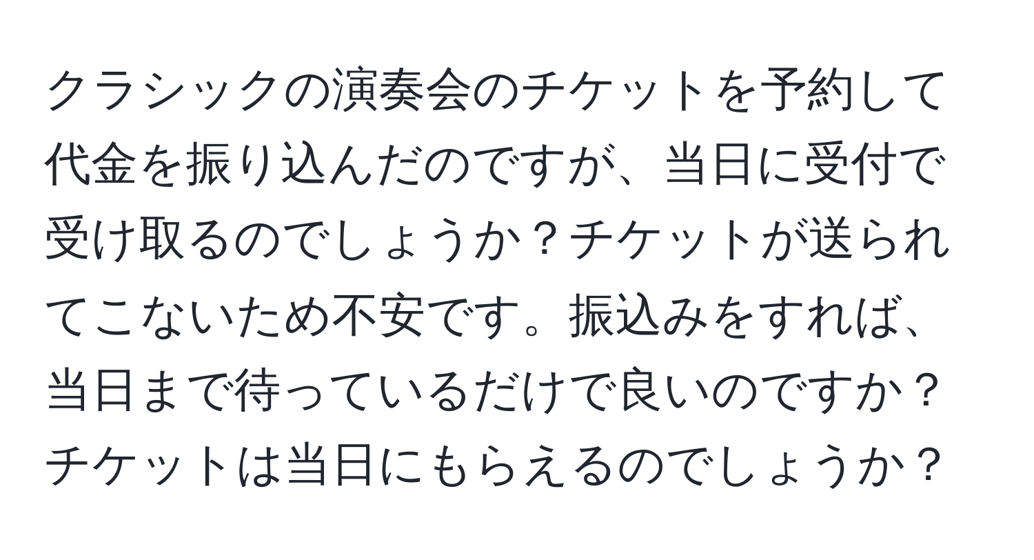 クラシックの演奏会のチケットを予約して代金を振り込んだのですが、当日に受付で受け取るのでしょうか？チケットが送られてこないため不安です。振込みをすれば、当日まで待っているだけで良いのですか？チケットは当日にもらえるのでしょうか？