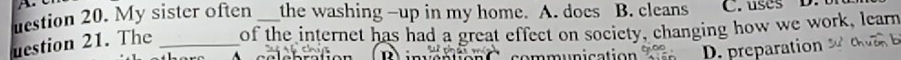 uestion 20. My sister often the washing -up in my home. A. does B. cleans C. uses D. 
uestion 21. The _of the internet has had a great effect on society, changing how we work, learn
mmunication D. preparation