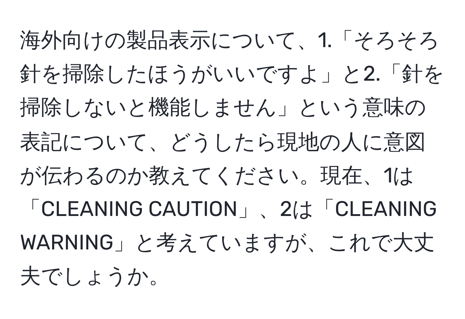 海外向けの製品表示について、1.「そろそろ針を掃除したほうがいいですよ」と2.「針を掃除しないと機能しません」という意味の表記について、どうしたら現地の人に意図が伝わるのか教えてください。現在、1は「CLEANING CAUTION」、2は「CLEANING WARNING」と考えていますが、これで大丈夫でしょうか。