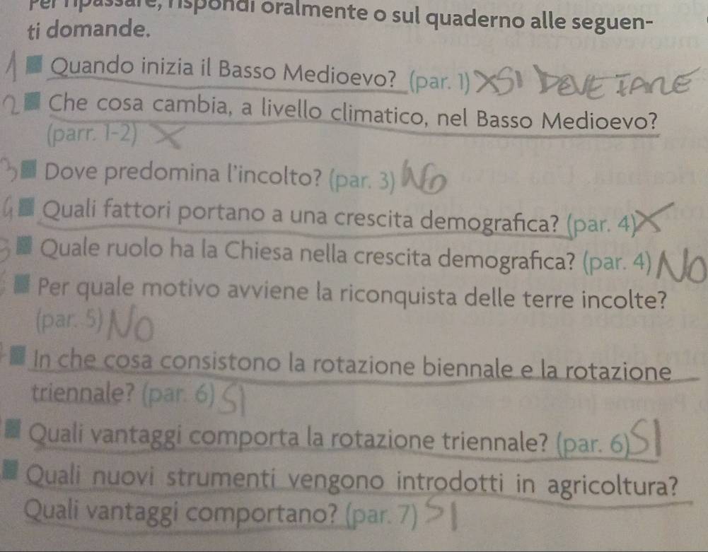 per passare, rspondi oralmente o sul quaderno alle seguen- 
ti domande. 
Quando inizia il Basso Medioevo?_ (par. 1) 
Che cosa cambia, a livello climatico, nel Basso Medioevo? 
(parr. 1-2) 
a Dove predomina l’incolto? (par. 3) 
Quali fattori portano a una crescita demografıca? (par. 4) 
Quale ruolo ha la Chiesa nella crescita demografıca? (par. 4) 
Per quale motivo avviene la riconquista delle terre incolte? 
(par. 5) 
In che cosa consistono la rotazione biennale e la rotazione 
triennale? (par. 6) ζ 
Quali vantaggi comporta la rotazione triennale? (par. 6) 
Quali nuovi strumenti vengono introdotti in agricoltura? 
Quali vantaggi comportano? (par. 7)