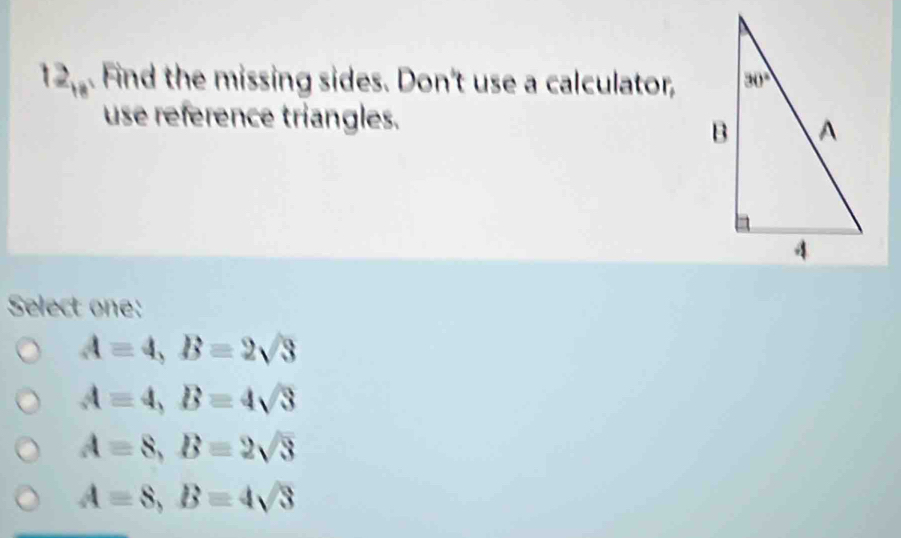 12_18. Find the missing sides. Don't use a calculator,
use reference triangles.
Select one:
A=4,B=2sqrt(3)
A=4,B=4sqrt(3)
A=8,B=2sqrt(3)
A=8,B=4sqrt(3)