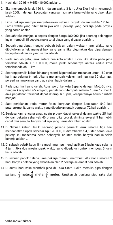 Hasil dari 32,08 + 9,653-10,002 adalah ...
2. Eka menempuh jarak 120 km dalam waktu 3 jam. Jika Eka ingin menempuh
jarak 200km dengan kecepatan yang sama, maka lama waktu yang diperlukan
adalah
3. Lima pekerja mampu menyelesaikan sebuah proyek dalam waktu 12 hari.
Lama waktu yang dibutuhkan jika ada 8 pekerja yang berkerja pada proyek
yang sama adalah ...
4. Sebuah toko menjual 8 sepatu dengan harga 480.000. jika seorang pelanggan
ingin membeli 15 sepatu, maka total biaya yang dibayar adalah ...
5. Sebuah pipa dapat mengisi sebuah bak air dalam waktu 4 jam. Waktu yang
dibutuhkan untuk mengisi bak yang sama jika digunakan dua pipa dengan
kecepatan aliran air yang sama adalah ...
6. Pada sebuah peta, jarak antara dua kota adalah 5 cm. jika skala pada peta
tersebut adalah 1 : 100.000, maka jarak sebenarnya antara kedua kota
tersebut adalah .... km
7. Seorang pemilik kebun binatang memiliki persediaan makanan untuk 150 ekor
harimau selama 6 hari. Jika ia menambah koleksi harimau nya 30 ekor laqi,
persediaan makanan yang ada akan habis dalam ...
8. Pada pagi hari yang cerah, Rossi pergi ke kota Sepang dengan MotoGp nya.
Dengan kecepatan 65 km/jam, perjalanan ditempuh selama 1 jam 12 menit.
Jika perjalanan tersebut dapat ditempuh 1 jam, kecepatannya harus dirubah
menjadi ...
9. Saat perjalanan, roda motor Rossi berputar dengan kecepatan 540 kali
putaran/menit. Lama waktu yang diperlukan untuk berputar 72 kali adalah ...
10. Berdasarkan rencana awal, suatu proyek dapat selesai dalam waktu 25 hari
dengan pekerja sebanyak 40 orang. Jika proyek diminta selesai 5 hari lebih
cepat dari semula, banyak pekerja yang harus ditambah adalah ...
11.Di Sebuah kebun Jeruk, seorang pekerja pemetik jeruk selama tiga hari
mendapatkan upah sebesar Rp 120.000,00 ditambahkan 4,5 liter beras. Jika
pekerja itu menerima beras sebanyak 12 liter, maka banyak hari ia telah
bekerja adalah ...
12.Di sebuah pabrik kaus, lima mesin mampu menghasilkan 5 lusin kaus selama
4 jam. Jika dua mesin rusak, waktu yang diperlukan untuk membuat 5 lusin
kaus adalah .
13. Di sebuah pabrik celana, lima pekerja mampu membuat 20 celana selama 2
hari. Banyak celana yang dihasilkan oleh 2 pekerja selama 3 hari adalah ...
14.Di suatu hari Raka membeli pipa di Toko Cinta. Raka memilih pipa dengan
panjang  7/8  meter.  4/5  meter.  5/6  meter. Urutkanlah panjang pipa raka dari
terbesar ke terkecil!