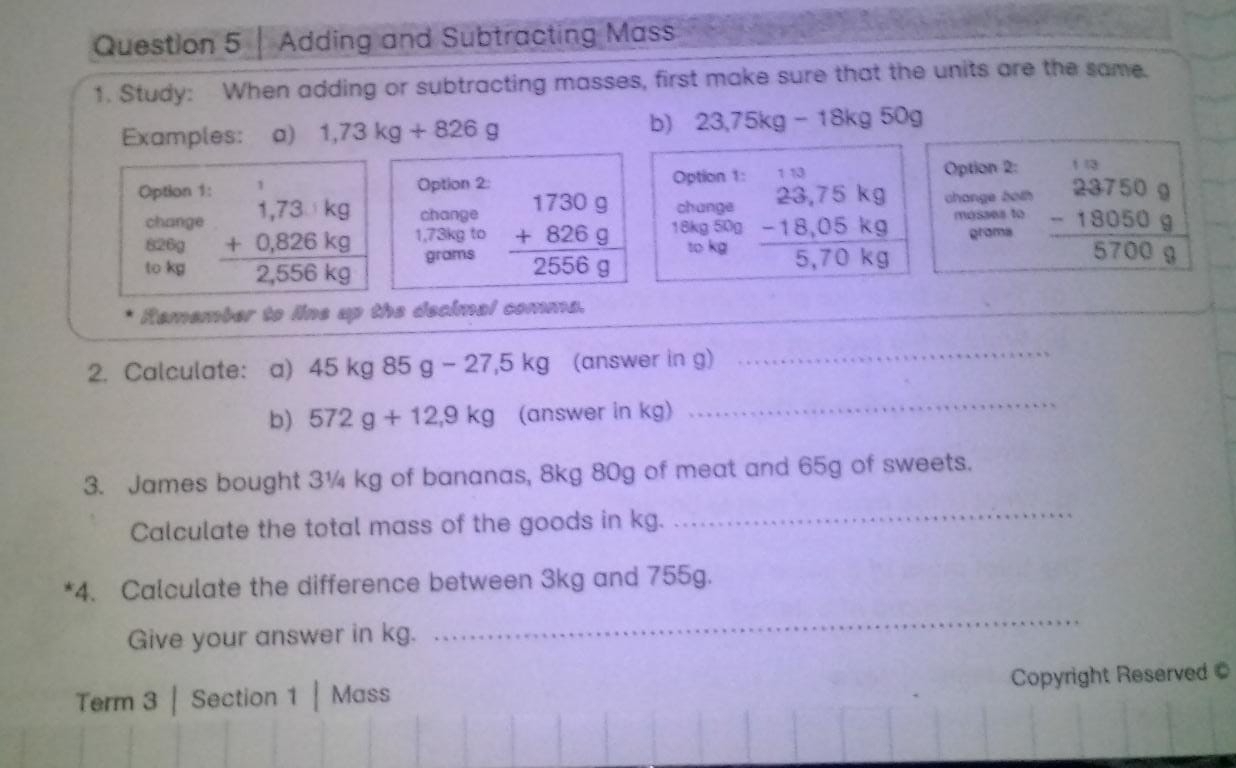 Adding and Subtracting Mass 
1. Study: When adding or subtracting masses, first make sure that the units are the same. 
Examples: a) 1,73kg+826g
b) 23,75kg-18kg50g
Option 1: Option 2: Option 1: 
Option 2: 
change change both 
change change 
mosses to 
to kg beginarrayr 1,73ikg +0,826kg hline 2,556kgendarray 1,73kg to beginarrayr 17309 +8269 hline 25569endarray 18kg 50g beginarrayr 23,75kg -18,05kg hline 5,70kgendarray grams beginarrayr 237509 -180509 hline 57009endarray
826g to kg
grams
Remember to line up the decimal comma. 
2. Calculate: a) 45 kg85g-27,5kg (answer in g) 
_ 
b) 572g+12,9kg (answer in kg) 
_ 
3. James bought 3¼ kg of bananas, 8kg 80g of meat and 65g of sweets. 
Calculate the total mass of the goods in kg. 
_ 
*4. Calculate the difference between 3kg and 755g. 
Give your answer in kg. 
_ 
Copyright Reserved 
Term 3 | Section 1 | Mass