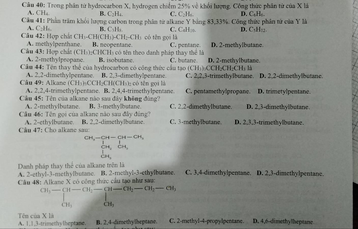 Trong phân tử hydrocarbon X, hydrogen chiếm 25% về khối lượng. Công thức phân tử của X là
A. CH_4.
B. C_2H_4. C. C_2H_6. D. C_6H_6.
Câu 41: Phần trăm khối lượng carbon trong phân tử alkane Y bằng 83,33%. Công thức phân tử của Y là
A. C_2H_6. B. C_3H_8. C. C_4H_10. D. C_5H_12.
Câu 42: Hợp chất CH_3-CH(CH_3)-CH_2-CH_3 có tên gọi là
A. methylpenthane. B. neopentane. C. pentane. D. 2-methylbutane.
Câu 43: Hợp chất (CH_3)_2 _2CHCH_3 có tên theo danh pháp thay thế là
A. 2-methylpropane. B. isobutane. C. butane. D. 2-methylbutane.
Câu 44: Tên thay thế của hydrocarbon có công thức cầu tạo (CH_3)_3CCH_2CH_2CH_312
A. 2,2-dimethylpentane. B. 2,3-dimethylpentane. C. 2,2,3-trimethylbutane. D. 2,2-dimethylbutane.
Câu 49: Alkane (CH_3)_3CCH_2CH(CH_3)_2 có tên gọi là
A. 2,2,4-trimethylpentane. B. 2,4,4-trimethylpentane. C. pentamethylpropane. D. trimetylpentane.
Câu 45: Tên của alkane nào sau đây không đúng?
A. 2-methylbutane. B. 3-methylbutane. C. 2,2-dimethylbutane. D. 2,3-dimethylbutane.
Câu 46: Tên gọi của alkane nào sau đây đúng?
A. 2-ethylbutane. B. 2,2-dimethylbutane. C. 3-methylbutane. D. 2,3,3-trimethylbutane.
Câu 47: Cho alkane sau:
beginarrayr CH_3-CH-CH-CH_3 CH_2CH_3 CH_3endarray
Danh pháp thay thế của alkane trên là
A. 2-ethyl-3-methylbutane. B. 2-methyl-3-ethylbutane. C. 3,4-dimethylpentane. D. 2,3-dimethylpentane.
Câu 48: Alkane X có công thức cầu tạo như sau:
CH_3-beginarrayl -CH-CH_2-CH-CH_2-CH_2-CH_2-CH_3CH_3
Tên của X là
A. 1,1,3-trimethylheptane. B. 2,4-dimethylheptane. C. 2-methyl-4-propylpentane. D. 4,6-dimethylheptane