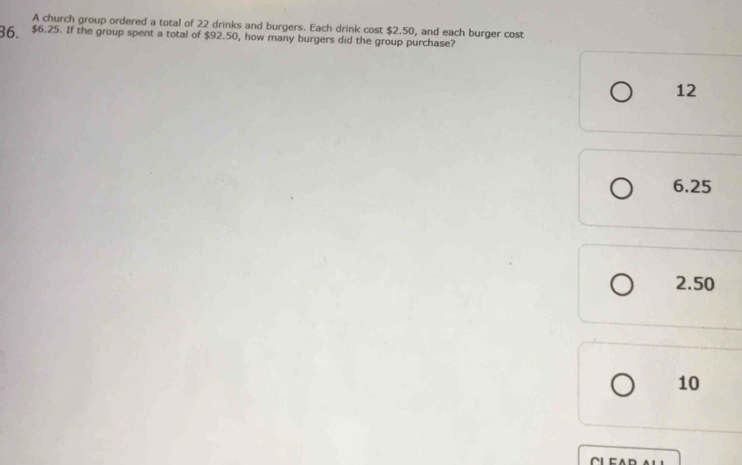 A church group ordered a total of 22 drinks and burgers. Each drink cost $2.50, and each burger cost
36 $6.25. If the group spent a total of $92.50, how many burgers did the group purchase?
12
6.25
2.50
10