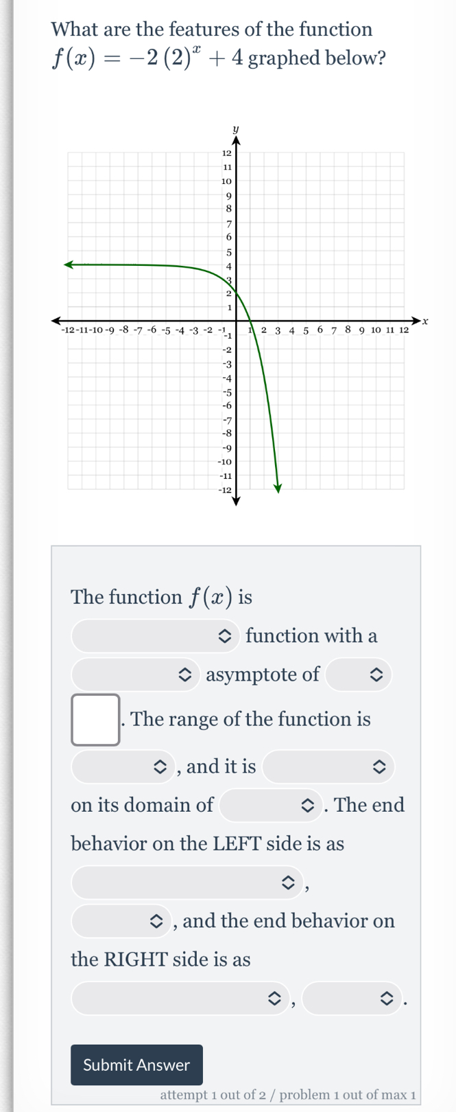 What are the features of the function
f(x)=-2(2)^x+4 graphed below? 
The function f(x) is 
function with a 
asymptote of 
. The range of the function is 
, and it is 
on its domain of . The end 
behavior on the LEFT side is as 
, and the end behavior on 
the RIGHT side is as 
Submit Answer 
attempt 1 out of 2 / problem 1 out of max 1