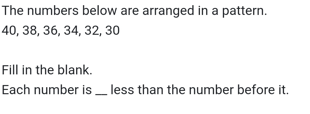 The numbers below are arranged in a pattern.
40, 38, 36, 34, 32, 30
Fill in the blank. 
Each number is _less than the number before it.