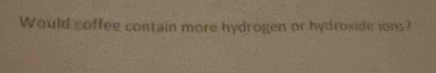 Would coffee contain more hydrogen or hydroxide ions?