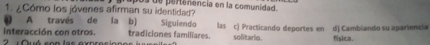 bos de pertenencia en la comunidad.
1. ¿Cómo los jóvenes afirman su identidad?
A través de la b) Siguiendo las c) Practicando deportes en d) Cambiando su apariencia
interacción con otros. tradiciones familiares. solitario.
2 Quó son las expresion e
física.