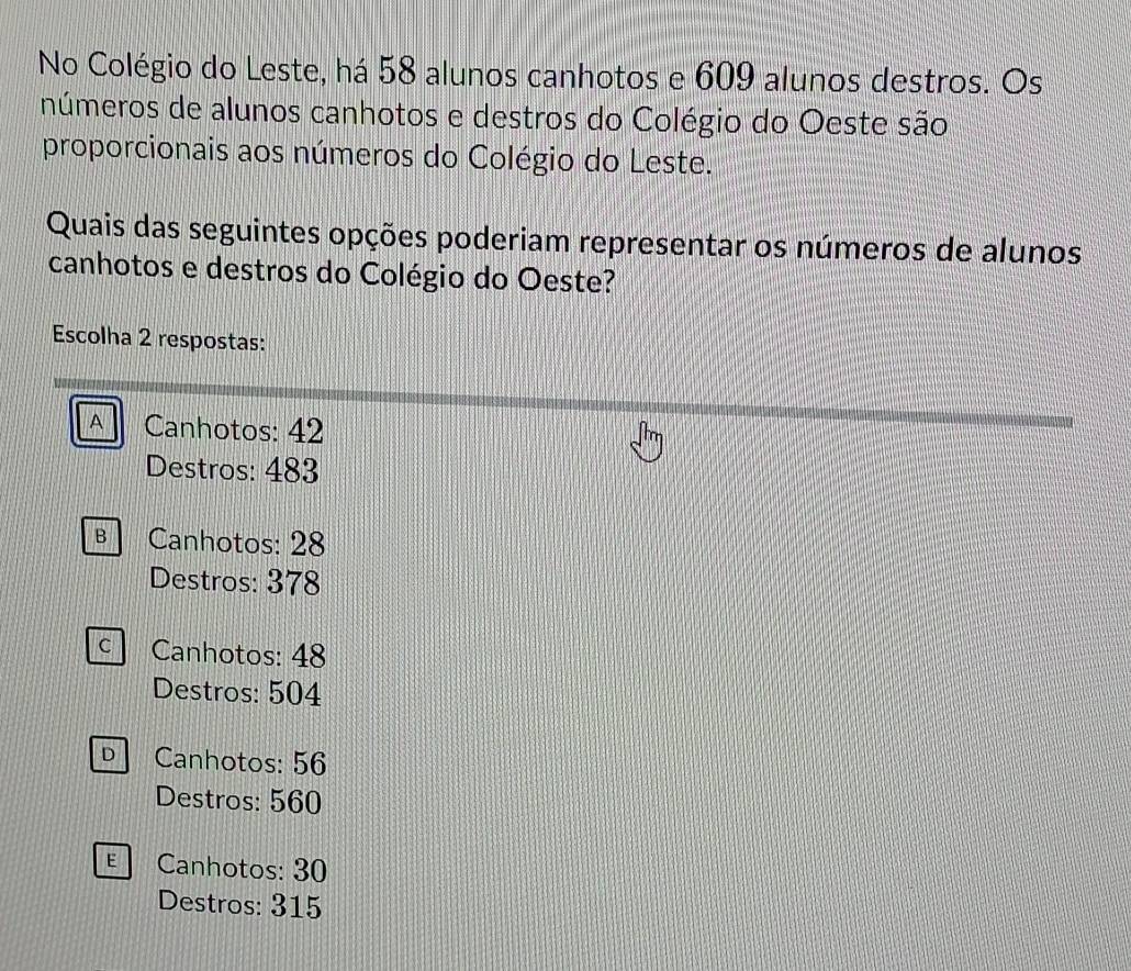 No Colégio do Leste, há 58 alunos canhotos e 609 alunos destros. Os
números de alunos canhotos e destros do Colégio do Oeste são
proporcionais aos números do Colégio do Leste.
Quais das seguintes opções poderiam representar os números de alunos
canhotos e destros do Colégio do Oeste?
Escolha 2 respostas:
A Canhotos: 42
Destros: 483
Canhotos: 28
Destros: 378
c Canhotos: 48
Destros: 504
Canhotos: 56
Destros: 560
E Canhotos: 30
Destros: 315