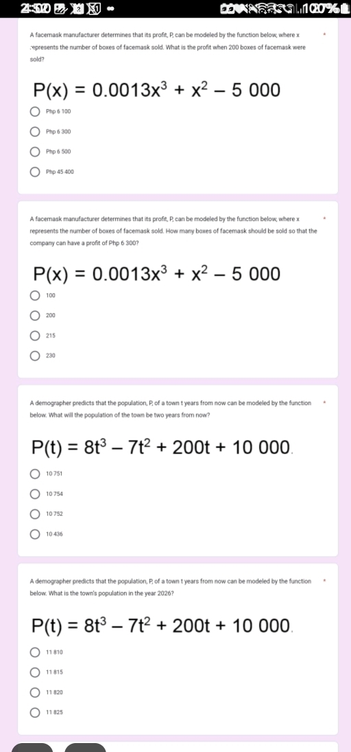 N1 100%
,,
A facemask manufacturer determines that its profit, P, can be modeled by the function below, where x
r epresents the number of boxes of facemask sold. What is the profit when 200 boxes of facemask were
sold?
P(x)=0.0013x^3+x^2-5000
Php 6 100
Php 6 300
Php 6 500
Php 45 400
A facemask manufacturer determines that its profit, P, can be modeled by the function below, where x
represents the number of boxes of facemask sold. How many boxes of facemask should be sold so that the
company can have a profit of Php 6 300?
P(x)=0.0013x^3+x^2-5000
100
200
215
230
A demographer predicts that the population, P; of a town t years from now can be modeled by the function
below. What will the population of the town be two years from now?
P(t)=8t^3-7t^2+200t+10000
10 751
10 754
10 752
10 436
A demographer predicts that the population, P; of a town t years from now can be modeled by the function
below. What is the town's population in the year 2026?
P(t)=8t^3-7t^2+200t+10000
11 810
11 815
11 820
11 825