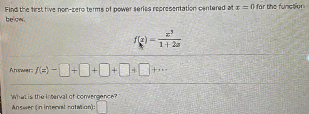 Find the first five non-zero terms of power series representation centered at x=0 for the function 
below.
f(x)= x^3/1+2x 
Answer: f(x)=□ +□ +□ +□ +·s
What is the interval of convergence? 
Answer (in interval notation): frac 1