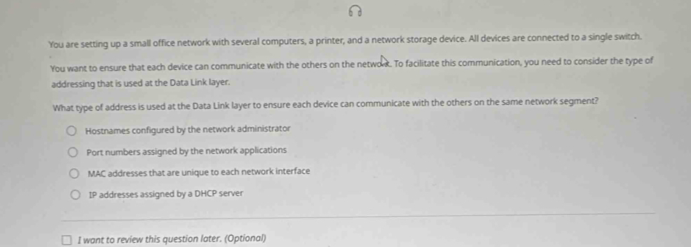 You are setting up a small office network with several computers, a printer, and a network storage device. All devices are connected to a single switch.
You want to ensure that each device can communicate with the others on the network. To facilitate this communication, you need to consider the type of
addressing that is used at the Data Link layer.
What type of address is used at the Data Link layer to ensure each device can communicate with the others on the same network segment?
Hostnames configured by the network administrator
Port numbers assigned by the network applications
MAC addresses that are unique to each network interface
IP addresses assigned by a DHCP server
I want to review this question later. (Optional)