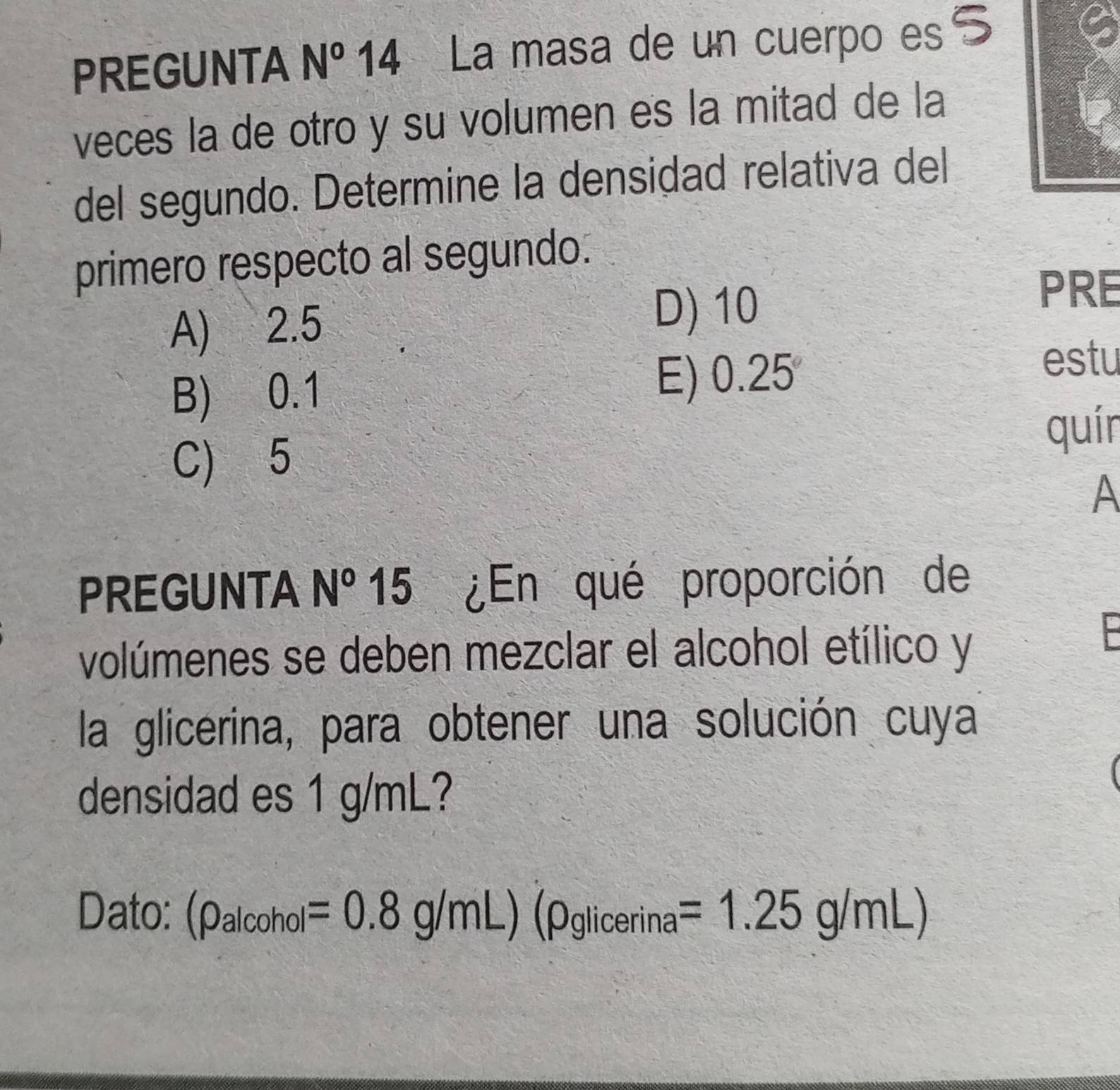 PREGUNTA N^o 14 La masa de un cuerpo es S
veces la de otro y su volumen es la mitad de la
del segundo. Determine la densidad relativa del
primero respecto al segundo.
A) 2.5
D) 10
PRE
estu
B) 0.1
E) 0.25
quín
C) 5
A
PREGUNTA N° 15 5 ¿En qué proporción de
volúmenes se deben mezclar el alcohol etílico y
F
la glicerina, para obtener una solución cuya
densidad es 1 g/mL?
Dato: (rho _alcohol=0.8g/mL)(rho glicerina=1.25g/mL)