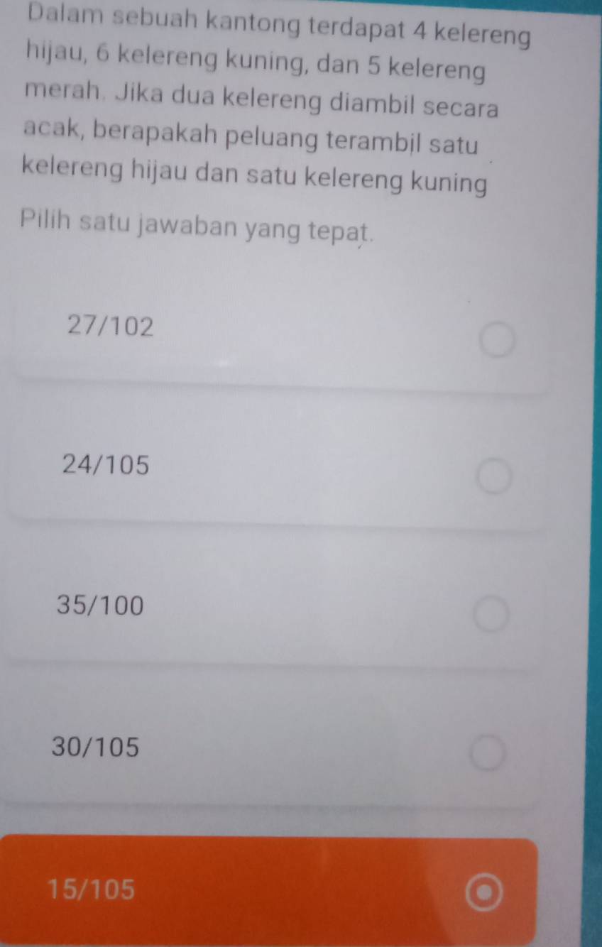 Dalam sebuah kantong terdapat 4 kelereng
hijau, 6 kelereng kuning, dan 5 kelereng
merah. Jika dua kelereng diambil secara
acak, berapakah peluang terambil satu
kelereng hijau dan satu kelereng kuning
Pilih satu jawaban yang tepat.
27/102
24/105
35/100
30/105
15/105