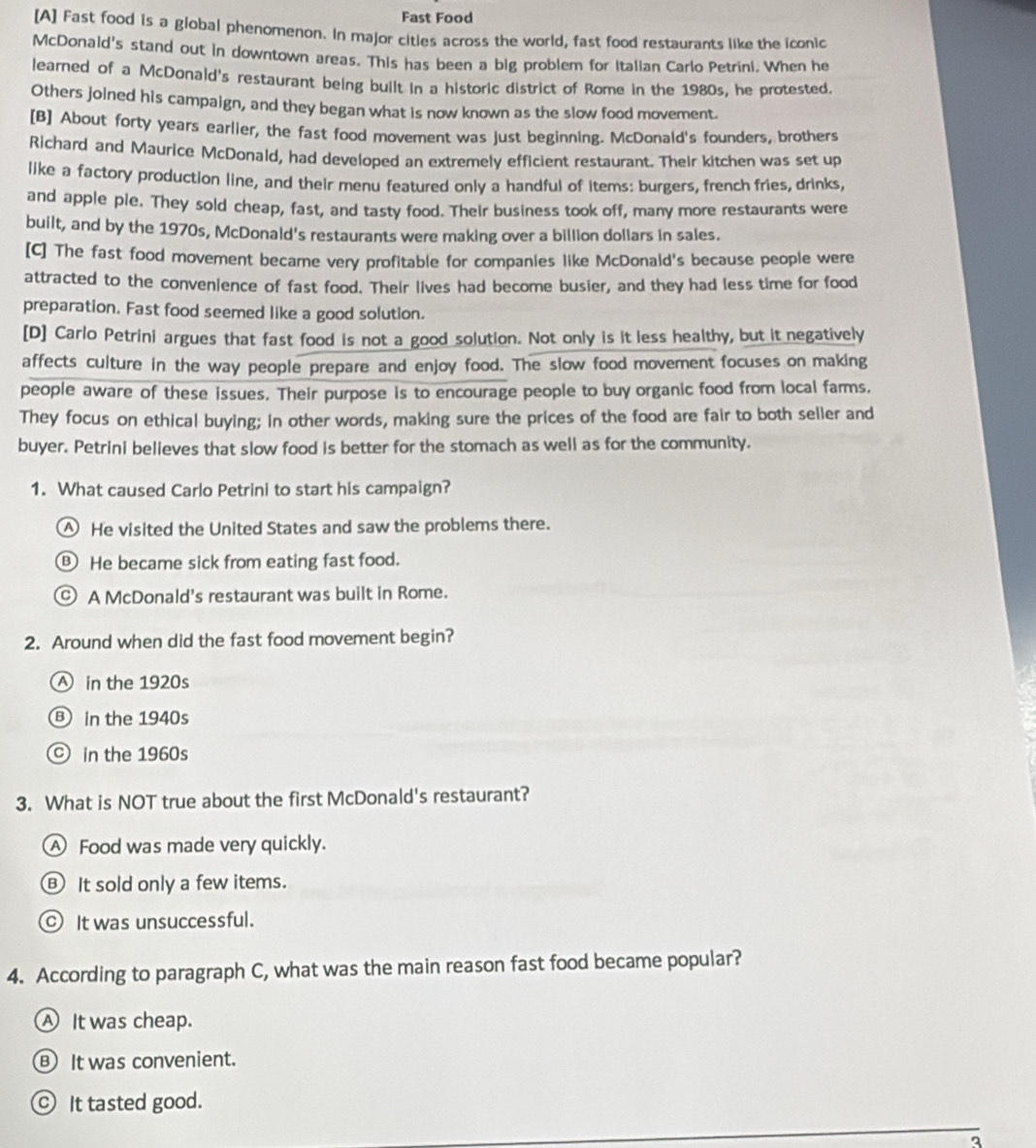 Fast Food
[A] Fast food is a global phenomenon. In major cities across the world, fast food restaurants like the iconic
McDonald's stand out in downtown areas. This has been a big problem for Italian Carlo Petrini, When he
learned of a McDonald's restaurant being built in a historic district of Rome in the 1980s, he protested.
Others joined his campaign, and they began what is now known as the slow food movement.
[B] About forty years earlier, the fast food movement was just beginning. McDonald's founders, brothers
Richard and Maurice McDonald, had developed an extremely efficient restaurant. Their kitchen was set up
like a factory production line, and their menu featured only a handful of items: burgers, french fries, drinks,
and apple ple. They sold cheap, fast, and tasty food. Their business took off, many more restaurants were
built, and by the 1970s, McDonald's restaurants were making over a billion dollars in sales.
[C] The fast food movement became very profitable for companies like McDonald's because people were
attracted to the convenience of fast food. Their lives had become busier, and they had less time for food
preparation. Fast food seemed like a good solution.
[D] Carlo Petrini argues that fast food is not a good solution. Not only is it less healthy, but it negatively
affects culture in the way people prepare and enjoy food. The slow food movement focuses on making
people aware of these issues. Their purpose is to encourage people to buy organic food from local farms.
They focus on ethical buying; in other words, making sure the prices of the food are fair to both seller and
buyer. Petrini believes that slow food is better for the stomach as well as for the community.
1. What caused Carlo Petrini to start his campaign?
△ He visited the United States and saw the problems there.
B He became sick from eating fast food.
C) A McDonald's restaurant was built in Rome.
2. Around when did the fast food movement begin?
A in the 1920s
B in the 1940s
in the 1960s
3. What is NOT true about the first McDonald's restaurant?
A Food was made very quickly.
⑧ It sold only a few items.
It was unsuccessful.
4. According to paragraph C, what was the main reason fast food became popular?
AIt was cheap.
⑧ It was convenient.
_ It tasted good.