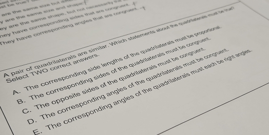 at be true ? !
are the same size bu t a 
y are the same size and shap . ay are the same shape , bu t no e cessar l t
ey have corresponding sides that are congruent. .
They have corresponding angles that ars congruent 
a p air of quadrilaterals are similar. Which statements about the quadrilateras mu oet 
. The corresponding side lengths of the quadrilaterals must be proportion
Select TWO correct answers
3. The corresponding sides of the quadrilaterals must be congruer. The opposite sides of the quadrilaterals must be congruer. The corresponding angles of the quadrilaterals must be congruer. The corresponding angles of the quadrilaterals must each be right angl