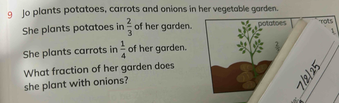 Jo plants potatoes, carrots and onions in her vegetable garden.
She plants potatoes in  2/3  of her garden. 
She plants carrots in  1/4  of her garden.
What fraction of her garden does
she plant with onions?
_