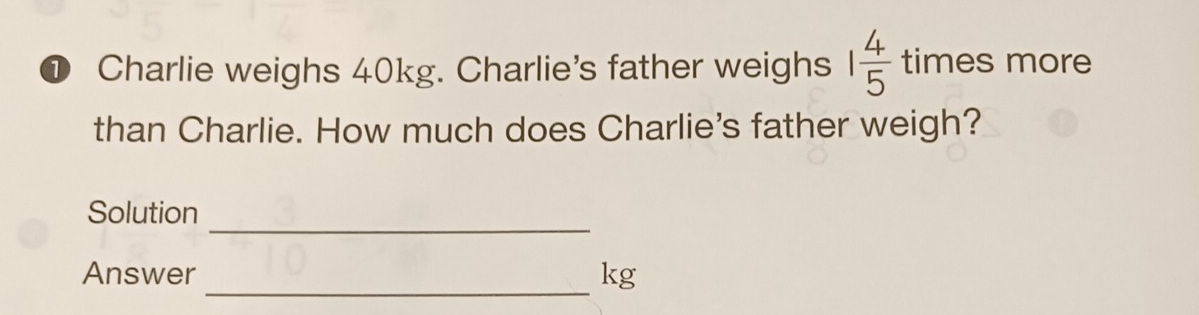 ① Charlie weighs 40kg. Charlie's father weighs 1 4/5  tin a es more 
than Charlie. How much does Charlie's father weigh? 
_ 
Solution 
_ 
Answer kg