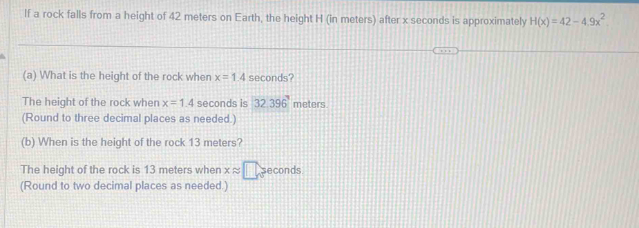 If a rock falls from a height of 42 meters on Earth, the height H (in meters) after x seconds is approximately H(x)=42-4.9x^2
(a) What is the height of the rock when x=1.4 seconds? 
The height of the rock when x=1.4 seconds is 32.396^7 meters. 
(Round to three decimal places as needed.) 
(b) When is the height of the rock 13 meters? 
The height of the rock is 13 meters when xapprox □ sec onds. 
(Round to two decimal places as needed.)