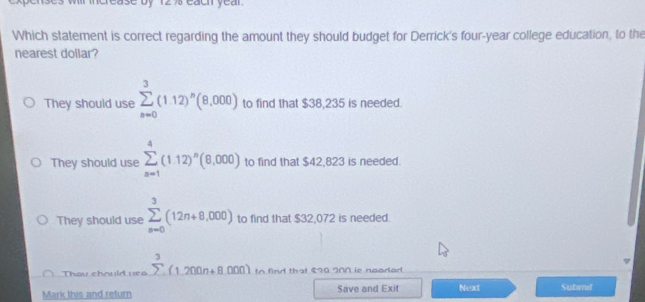 erease by 12 % each yeal 
Which statement is correct regarding the amount they should budget for Derrick's four-year college education, to the
nearest dollar?
They should use sumlimits _(n=0)^3(1.12)^n(8,000) to find that $38,235 is needed.
They should use sumlimits _(n=1)^4(1.12)^n(8,000) to find that $42,823 is needed
They should use sumlimits _(n=0)^3(12n+8,000) to find that $32,072 is needed.
Thou chould 1ea sumlimits^3(1.200n+8.000) to find that $20 INN is neaded.
Mark this and return Save and Exit Next Sutimif