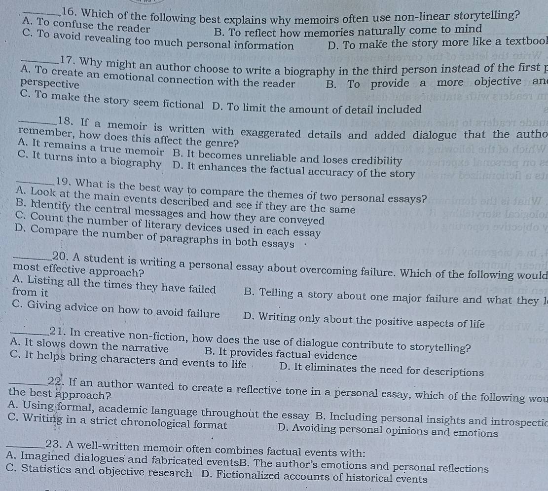 Which of the following best explains why memoirs often use non-linear storytelling?
A. To confuse the reader
B. To reflect how memories naturally come to mind
C. To avoid revealing too much personal information D. To make the story more like a textbool
_17. Why might an author choose to write a biography in the third person instead of the first p
A. To create an emotional connection with the reader
perspective B. To provide a more objective an
C. To make the story seem fictional D. To limit the amount of detail included
_18. If a memoir is written with exaggerated details and added dialogue that the autho
remember, how does this affect the genre?
A. It remains a true memoir B. It becomes unreliable and loses credibility
C. It turns into a biography D. It enhances the factual accuracy of the story
_19. What is the best way to compare the themes of two personal essays?
A. Look at the main events described and see if they are the same
B. Identify the central messages and how they are conveyed
C. Count the number of literary devices used in each essay
D. Compare the number of paragraphs in both essays ·
_20. A student is writing a personal essay about overcoming failure. Which of the following would
most effective approach?
A. Listing all the times they have failed B. Telling a story about one major failure and what they l
from it
C. Giving advice on how to avoid failure D. Writing only about the positive aspects of life
_21. In creative non-fiction, how does the use of dialogue contribute to storytelling?
A. It slows down the narrative B. It provides factual evidence
C. It helps bring characters and events to life D. It eliminates the need for descriptions
_22. If an author wanted to create a reflective tone in a personal essay, which of the following wou
the best approach?
A. Using formal, academic language throughout the essay B. Including personal insights and introspectic
C. Writing in a strict chronological format D. Avoiding personal opinions and emotions
_23. A well-written memoir often combines factual events with:
A. Imagined dialogues and fabricated eventsB. The author’s emotions and personal reflections
C. Statistics and objective research D. Fictionalized accounts of historical events