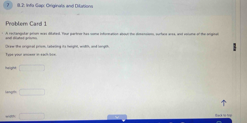 7 8.2: Info Gap: Originals and Dilations 
Problem Card 1 
A rectangular prism was dilated. Your partner has some information about the dimensions, surface area, and volume of the original 
and dilated prisms. 
Draw the original prism, labeling its height, width, and length. 
Type your answer in each box. 
height: (□ ,·s endpmatrix 
length: □ 
width: ∈t _0to ·s +x+·s ·s  a+a+a+·s +a+·s +) 
Back to top