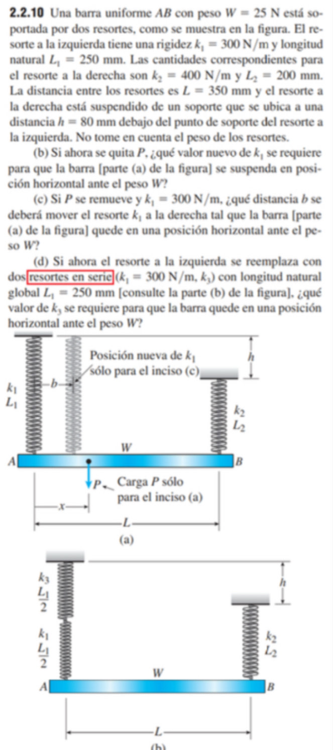 Una barra uniforme AB con peso W=25N está so-
portada por dos resortes, como se muestra en la figura. El re-
sorte a la izquierda tiene una rigidez k_1=300N/m y longitud
natural L_1=250mm. Las cantidades correspondientes para
el resorte a la derecha son k_2=400N/m y L_2=200 mm.
La distancia entre los resortes es L=350 mm y el resorte a
la derecha está suspendido de un soporte que se ubica a una
distancia h=80 mm debajo del punto de soporte del resorte a
la izquierda. No tome en cuenta el peso de los resortes.
(b) Si ahora se quita P, ¿qué valor nuevo de k_1 se requiere
para que la barra [parte (a) de la figura] se suspenda en posi-
ción horizontal ante el peso W?
(c) Si P se remueve y k_1=300N/m , ¿qué distancia b se
deberá mover el resorte k_1 a la derecha tal que la barra [parte
(a) de la figura] quede en una posición horizontal ante el pe-
so W?
(d) Si ahora el resorte a la izquierda se reemplaza con
dos[resortes en serie (k_1=300N/m,k_3) con longitud natural
global L_1=250mm [consulte la parte (b) de la figura], ¿qué
valor de k_3 se requiere para que la barra quede en una posición
horizontal ante el peso W?
beginarrayr k_1 L_1endarray
A
(h)