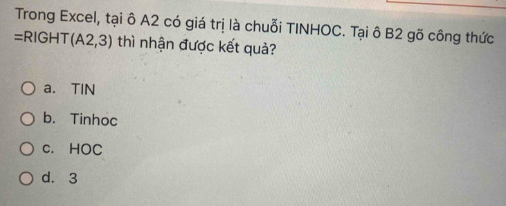 Trong Excel, tại ô A2 có giá trị là chuỗi TINHOC. Tại ô B2 gõ công thức
=RIGH T (A2,3) thì nhận được kết quả?
a. TIN
b. Tinhoc
c. HOC
d. 3