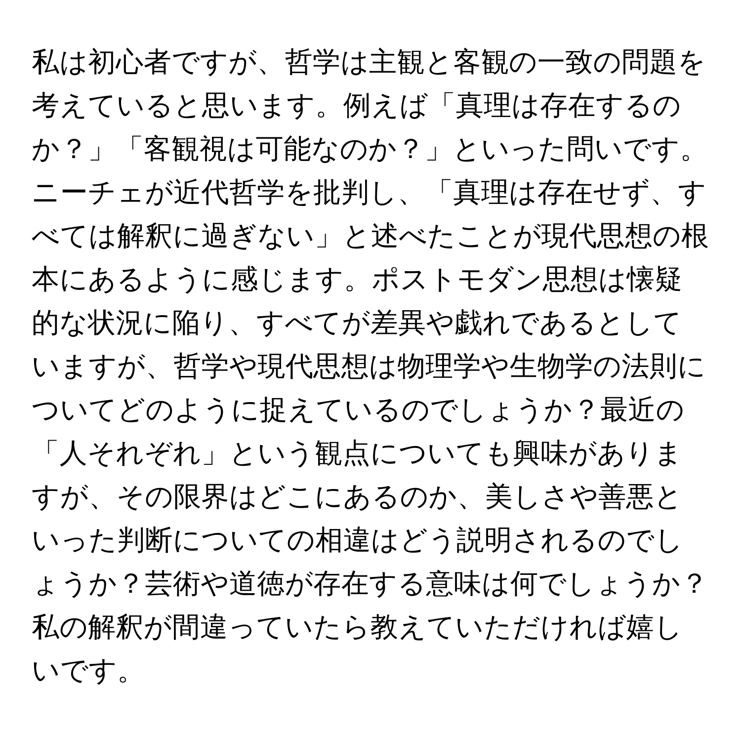 私は初心者ですが、哲学は主観と客観の一致の問題を考えていると思います。例えば「真理は存在するのか？」「客観視は可能なのか？」といった問いです。ニーチェが近代哲学を批判し、「真理は存在せず、すべては解釈に過ぎない」と述べたことが現代思想の根本にあるように感じます。ポストモダン思想は懐疑的な状況に陥り、すべてが差異や戯れであるとしていますが、哲学や現代思想は物理学や生物学の法則についてどのように捉えているのでしょうか？最近の「人それぞれ」という観点についても興味がありますが、その限界はどこにあるのか、美しさや善悪といった判断についての相違はどう説明されるのでしょうか？芸術や道徳が存在する意味は何でしょうか？私の解釈が間違っていたら教えていただければ嬉しいです。