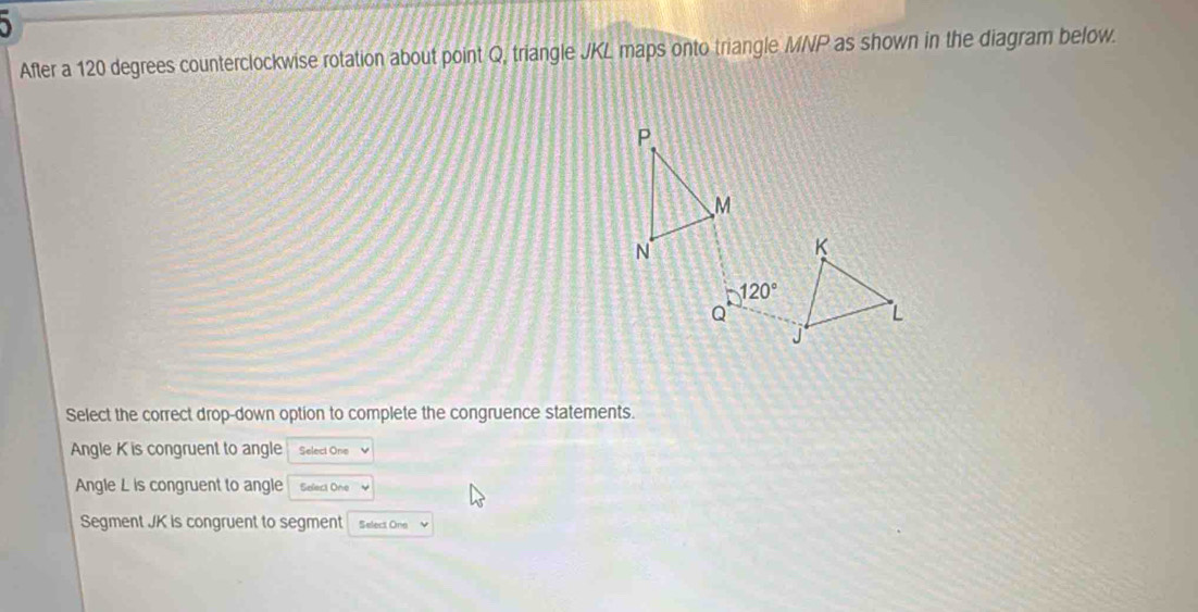 After a 120 degrees counterclockwise rotation about point Q, triangle JKL maps onto triangle MNP as shown in the diagram below.
P
M
N
K
120°
Q
L
Select the correct drop-down option to complete the congruence statements.
Angle K is congruent to angle Select One
Angle L is congruent to angle Select One
Segment JK is congruent to segment Select One